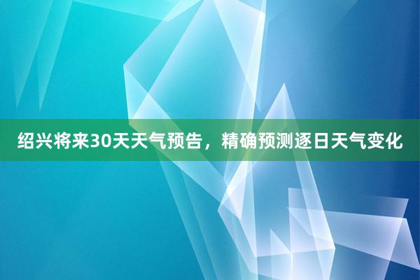 绍兴将来30天天气预告，精确预测逐日天气变化